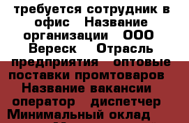 требуется сотрудник в офис › Название организации ­ ООО “Вереск“ › Отрасль предприятия ­ оптовые поставки промтоваров › Название вакансии ­ оператор - диспетчер › Минимальный оклад ­ 24 500 › Максимальный оклад ­ 27 000 › Возраст от ­ 18 › Возраст до ­ 65 - Тюменская обл., Тюмень г. Работа » Вакансии   . Тюменская обл.,Тюмень г.